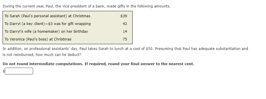 During the current year, Paul, the vice president of a bank, made gifts in the following amounts.
To Sarah (Paul's personal assistant) at Christmas
$39
To Darryl (a key client)-$3 was for gift wrapping
42
To Darryl's wife (a homemaker) on her birthday
14
To Veronica (Paul's boss) at Christmas
75
In addition, on professional assistants' day, Paul takes Sarah to lunch at a cost of $50. Presuming that Paul has adequate substantiation and
is not reimbursed, how much can he deduct?
Do not round intermediate computations. If required, round your final answer to the nearest cent.
