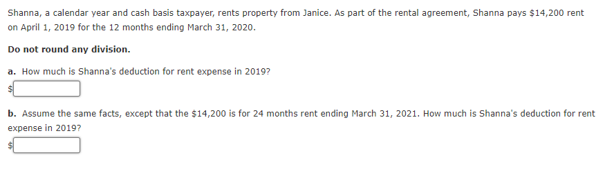 Shanna, a calendar year and cash basis taxpayer, rents property from Janice. As part of the rental agreement, Shanna pays $14,200 rent
on April 1, 2019 for the 12 months ending March 31, 2020.
Do not round any division.
a. How much is Shanna's deduction for rent expense in 2019?
b. Assume the same facts, except that the $14,200 is for 24 months rent ending March 31, 2021. How much is Shanna's deduction for rent
expense in 2019?
