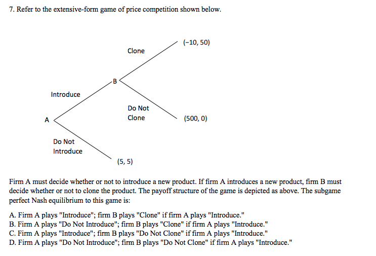 7. Refer to the extensive-form game of price competition shown below.
(-10, 50)
Clone
Introduce
Do Not
A
Clone
(500, 0)
Do Not
Introduce
(5, 5)
Firm A must decide whether or not to introduce a new product. If firm A introduces a new product, firm B must
decide whether or not to clone the product. The payoff structure of the game is depicted as above. The subgame
perfect Nash equilibrium to this game is:
A. Firm A plays "Introduce"; firm B plays "Clone" if firm A plays "Introduce."
B. Firm A plays "Do Not Introduce"; firm B plays "Clone" if firm A plays "Introduce."
C. Firm A plays "Introduce"; firm B plays "Do Not Clone" if firm A plays "Introduce."
D. Firm A plays "Do Not Introduce"; firm B plays "Do Not Clone" if firm A plays "Introduce."
