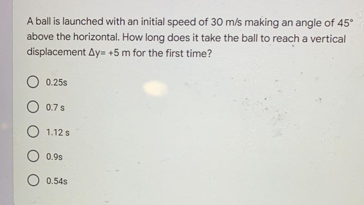 A ball is launched with an initial speed of 30 m/s making an angle of 45°
above the horizontal. How long does it take the ball to reach a vertical
displacement Ay= +5 m for the first time?
0.25s
O 0.7 s
O 1.12 s
O 0.9s
O 0.54s
