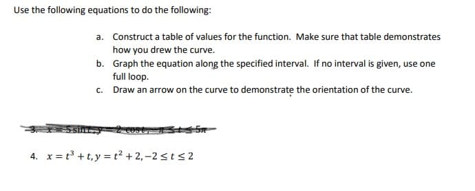 Use the following equations to do the following:
a. Construct a table of values for the function. Make sure that table demonstrates
how you drew the curve.
b. Graph the equation along the specified interval. If no interval is given, use one
full loop.
c. Draw an arrow on the curve to demonstrate the orientation of the curve.
4. x = t³ +t,y = t² + 2, –2 <t < 2
