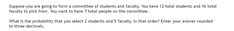 Suppose you are going to form a committee of students and faculty. You have 12 total students and 16 total
faculty to pick from. You want to have 7 total people on the committee.
What is the probability that you select 2 students and 5 faculty, in that order? Enter your answer rounded
to three decimals.
