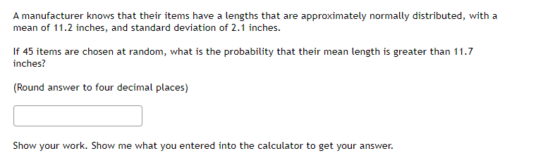 A manufacturer knows that their items have a lengths that are approximately normally distributed, with a
mean of 11.2 inches, and standard deviation of 2.1 inches.
If 45 items are chosen at random, what is the probability that their mean length is greater than 11.7
inches?
(Round answer to four decimal places)
Show your work. Show me what you entered into the calculator to get your answer.
