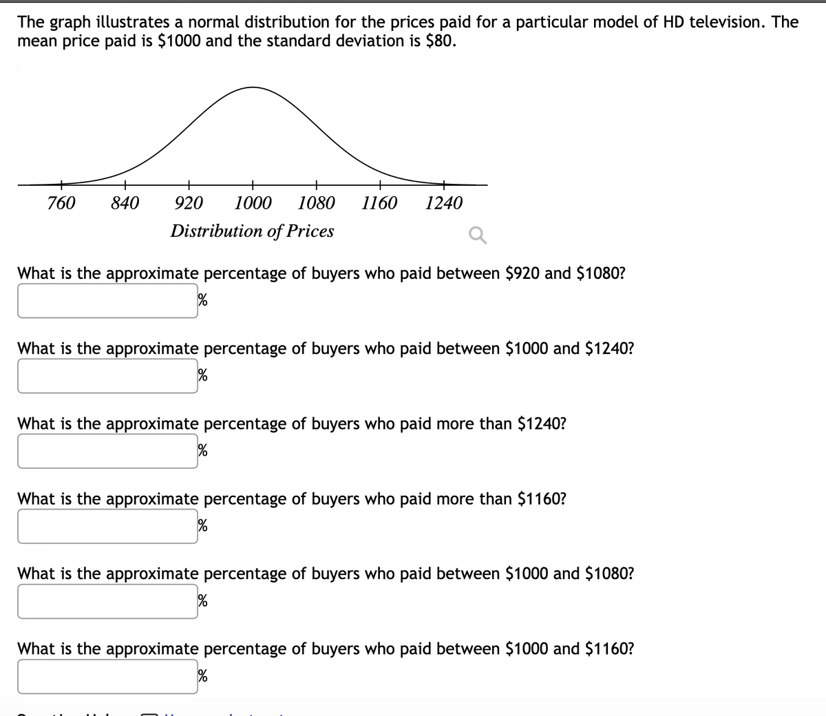 The graph illustrates a normal distribution for the prices paid for a particular model of HD television. The
mean price paid is $1000 and the standard deviation is $80.
760
840
920
1000
1080
1160
1240
Distribution of Prices
What is the approximate percentage of buyers who paid between $920 and $1080?
What is the approximate percentage of buyers who paid between $1000 and $1240?
%
What is the approximate percentage of buyers who paid more than $1240?
What is the approximate percentage of buyers who paid more than $1160?
What is the approximate percentage of buyers who paid between $1000 and $1080?
What is the approximate percentage of buyers who paid between $1000 and $1160?
