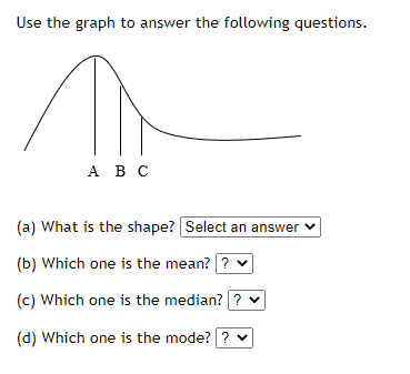Use the graph to answer the following questions.
А Вс
(a) What is the shape? Select an answer v
(b) Which one is the mean? ? v
(c) Which one is the median? ? v
(d) Which one is the mode?? v
