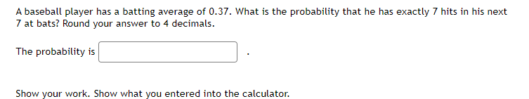 A baseball player has a batting average of 0.37. What is the probability that he has exactly 7 hits in his next
7 at bats? Round your answer to 4 decimals.
The probability is
Show your work. Show what you entered into the calculator.
