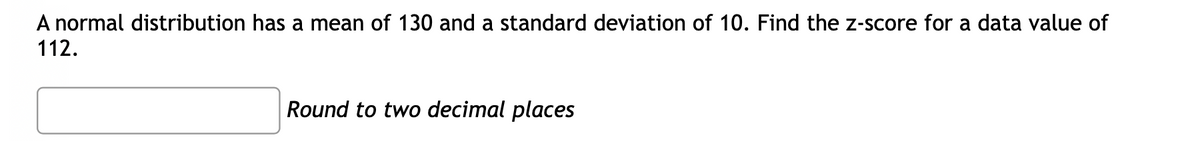 A normal distribution has a mean of 130 and a standard deviation of 10. Find the z-score for a data value of
112.
Round to two decimal places
