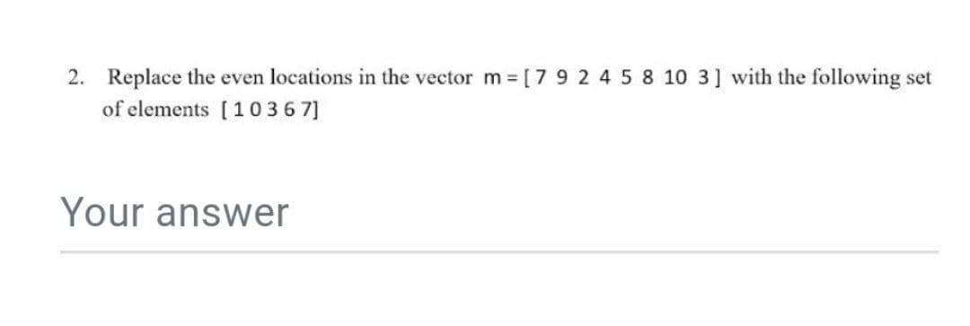 2. Replace the even locations in the vector m= [7 9 2 4 5 8 10 3] with the following set
of elements [1036 7]
Your answer
