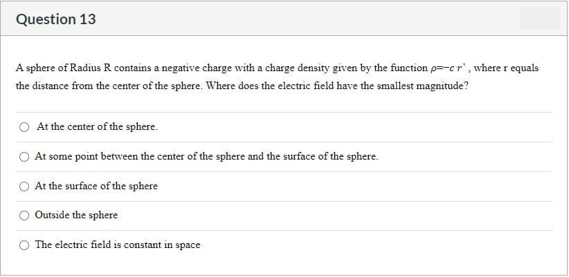 Question 13
A sphere of Radius R contains a negative charge with a charge density given by the function p=-c r', where r equals
the distance from the center of the sphere. Where does the electric field have the smallest magnitude?
At the center of the sphere.
At some point between the center of the sphere and the surface of the sphere.
At the surface of the sphere
Outside the sphere
The electric field is constant in space
