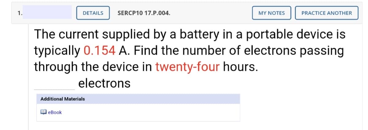 1.
DETAILS
SERCP10 17.P.004.
MY NOTES
PRACTICE ANOTHER
The current supplied by a battery in a portable device is
typically 0.154 A. Find the number of electrons passing
through the device in twenty-four hours.
electrons
Additional Materials
O eBook
