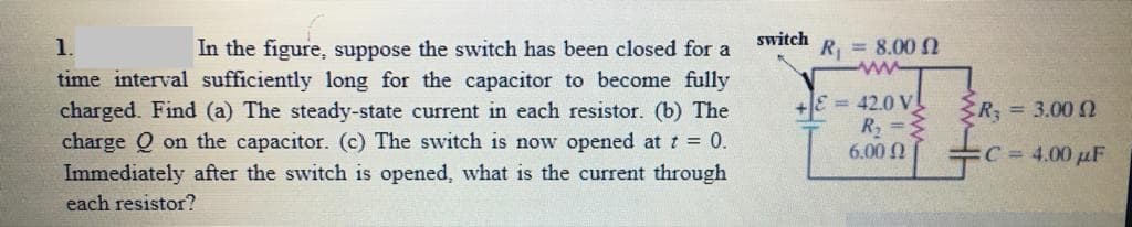 switch
In the figure, suppose the switch has been closed for a
time interval sufficiently long for the capacitor to become fully
charged. Find (a) The steady-state current in each resistor. (b) The
charge Q on the capacitor. (c) The switch is now opened at t = 0.
Immediately after the switch is opened, what is the current through
1.
R = 8.00 N
ww
+JE = 42.0 V!
R =
6.00
R, = 3.00 n
C= 4.00 µF
each resistor?
