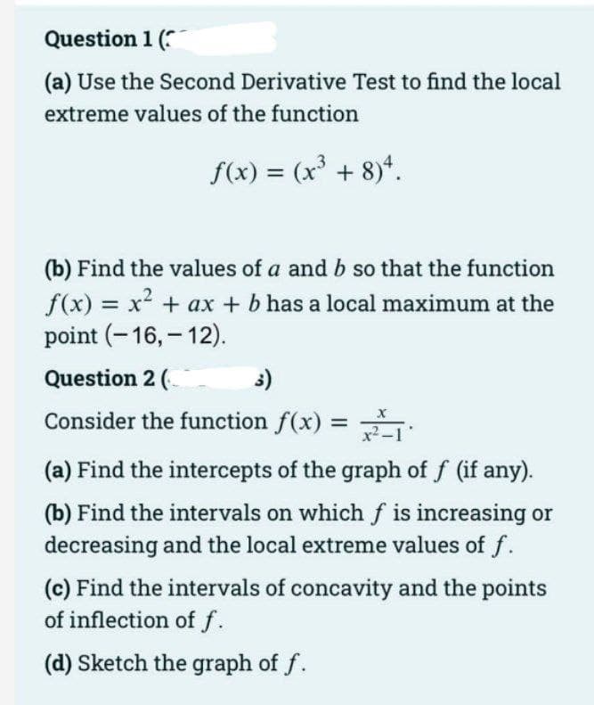 Question 1 (
(a) Use the Second Derivative Test to find the local
extreme values of the function
f(x) = (x³ + 8)*.
(b) Find the values of a and b so that the function
f(x) = x2 + ax + b has a local maximum at the
point (-16, – 12).
Question 2 (
3)
Consider the function f(x) =
%3D
(a) Find the intercepts of the graph of f (if any).
(b) Find the intervals on which f is increasing or
decreasing and the local extreme values of f.
(c) Find the intervals of concavity and the points
of inflection of f.
(d) Sketch the graph of f.
