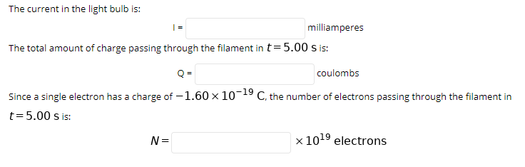 The current in the light bulb is:
milliamperes
The total amount of charge passing through the filament in t= 5.00 s is:
Q =
coulombs
Since a single electron has a charge of -1.60 x 10-19 C, the number of electrons passing through the filament in
t=5.00 s is:
N =
x 1019 electrons
