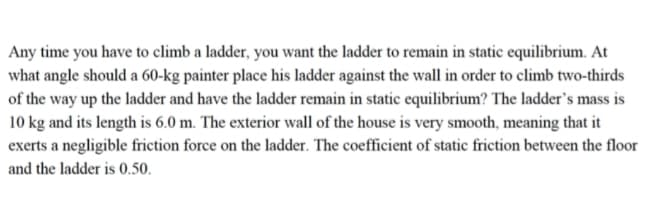 Any time you have to climb a ladder, you want the ladder to remain in static equilibrium. At
what angle should a 60-kg painter place his ladder against the wall in order to climb two-thirds
of the way up the ladder and have the ladder remain in static equilibrium? The ladder's mass is
10 kg and its length is 6.0 m. The exterior wall of the house is very smooth, meaning that it
exerts a negligible friction force on the ladder. The coefficient of static friction between the floor
and the ladder is 0.50.
