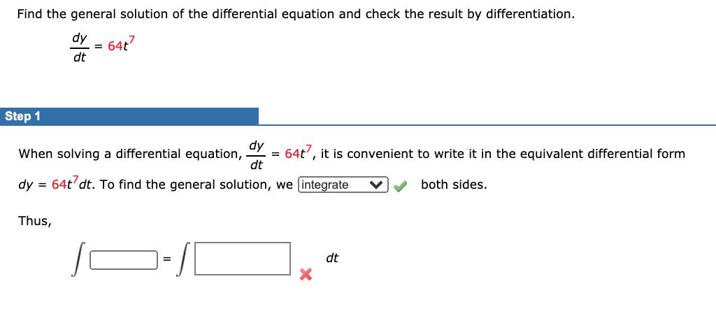 Find the general solution of the differential equation and check the result by differentiation.
dy
64t7
dt
Step 1
dy
When solving a differential equation,
64t', it is convenient to write it in the equivalent differential form
dt
dy =
64t’dt. To find the general solution, we (integrate
both sides.
Thus,
dt
