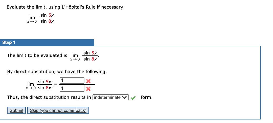 Evaluate the limit, using L'Hôpital's Rule if necessary.
sin 5x
lim
x-0 sin 8x
Step 1
The limit to be evaluated is lim Sin 5x
X 0 sin 8x
By direct substitution, we have the following.
1
lim sin 5x
X-0 sin 8x
1
Thus, the direct substitution results in indeterminate V
form.
Submit
Skip (you cannot come back)

