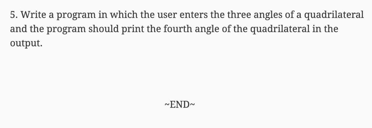 5. Write a program in which the user enters the three angles of a quadrilateral
and the program should print the fourth angle of the quadrilateral in the
output.
-END-
