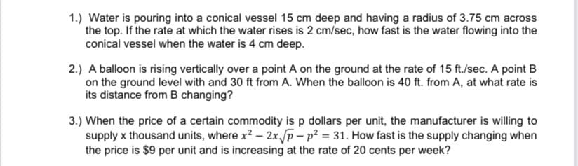 1.) Water is pouring into a conical vessel 15 cm deep and having a radius of 3.75 cm across
the top. If the rate at which the water rises is 2 cm/sec, how fast is the water flowing into the
conical vessel when the water is 4 cm deep.
2.) A balloon is rising vertically over a point A on the ground at the rate of 15 ft./sec. A point B
on the ground level with and 30 ft from A. When the balloon is 40 ft. from A, at what rate is
its distance from B changing?
3.) When the price of a certain commodity is p dollars per unit, the manufacturer is willing to
supply x thousand units, where x? – 2x/p- p? = 31. How fast is the supply changing when
the price is $9 per unit and is increasing at the rate of 20 cents per week?
