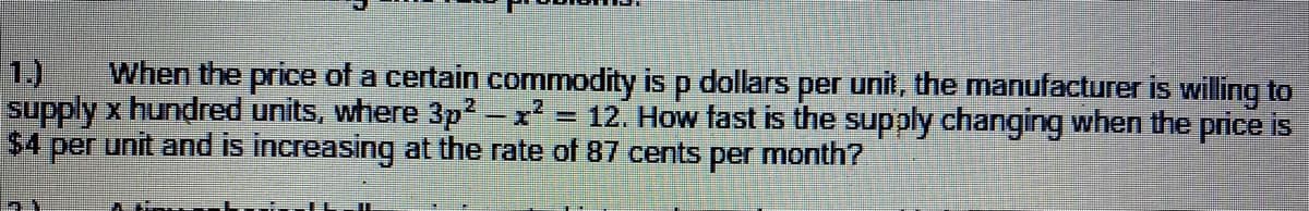 1.)
When the price of a certain commodity is p dollars per unit, the manufacturer is willing to
supply x hundred units, where 3p2-x = 12. How fast is the supply changing when the price is
$4 per unit and is increasing at the rate of 87 cents per month?
