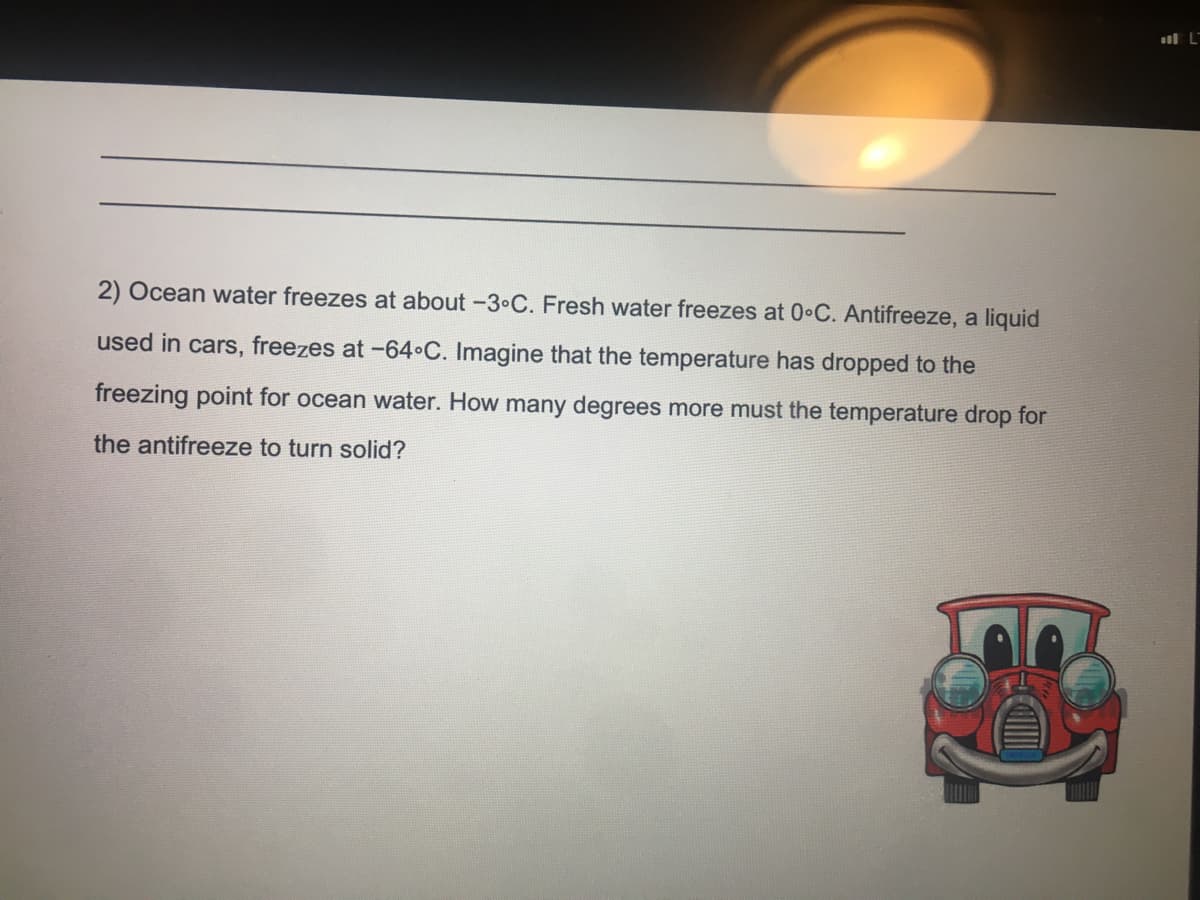 l L
2) Ocean water freezes at about -3•C. Fresh water freezes at 0•C. Antifreeze, a liquid
used in cars, freezes at -64•C. Imagine that the temperature has dropped to the
freezing point for ocean water. How many degrees more must the temperature drop for
the antifreeze to turn solid?
