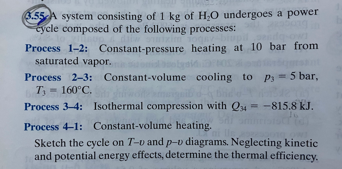 3.55-A system consisting of 1 kg of H,O undergoes a power
cycle composed of the following processes:
Process 1-2:
Constant-pressure heating at 10 bar from
saturated vapor.
Process
2-3: Constant-volume
cooling to
P3 = 5 bar,
%3D
T3 = 160°C.
Process 3-4: Isothermal compression with Q34 = -815.8 kJ.
%3D
Process 4–1: Constant-volume heating.
Sketch the cycle on T-v and p-v diagrams. Neglecting kinetic
and potential energy effects, determine the thermal efficiency.
