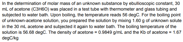 In the determination of molar mass of an unknown substance by ebullioscopic constant, 30
mL of acetone (C3H6O) was placed in a test tube with thermometer and glass tubing and
subjected to water bath. Upon boiling, the temperature reads 56 degC. For the boiling point
of unknown-acetone solution, you prepared the solution by mixing 1.60 g of unknown solute
in the 30 mL acetone and subjected it again to water bath. The boiling temperature of the
solution is 56.68 degC. The density of acetone = 0.9849 g/mL and the Kb of acetone = 1.67
degC/kg
