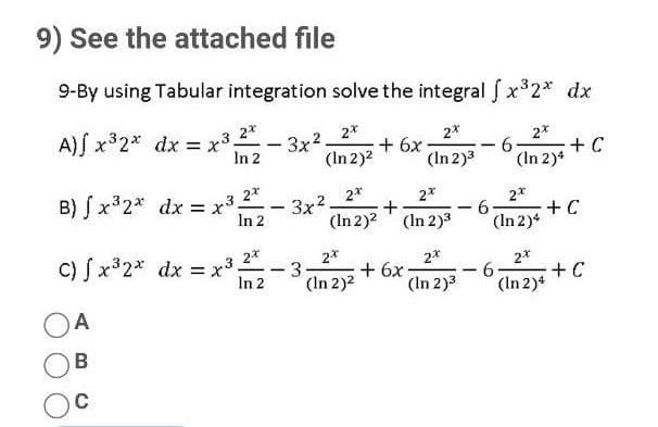 9) See the attached file
9-By using Tabular integration solve the integral f x 2* dx
A) x32* dx = x3
2*
= x3.
3x2
In 2
2*
+6x
(In 2)3
2*
-
(In 2)2
6.
+ C
-
(In 2)4
B) S x32* dx = x3
2*
2*
2*
3x2
(In 2)? ' (In 2)3
2*
+C
(In 2)4
In 2
-9-
C) S x32* dx = x³
2*
2*
3
(In 2)2
2*
+ 6x
(In 2)3
2*
In 2
9-
+ C
(In 2)*
A
