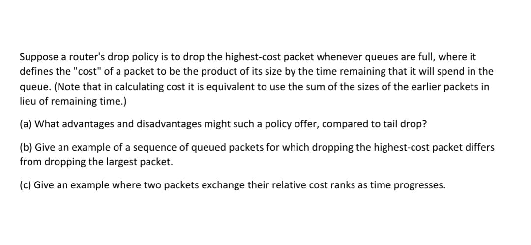 Suppose a router's drop policy is to drop the highest-cost packet whenever queues are full, where it
defines the "cost" of a packet to be the product of its size by the time remaining that it will spend in the
queue. (Note that in calculating cost it is equivalent to use the sum of the sizes of the earlier packets in
lieu of remaining time.)
(a) What advantages and disadvantages might such a policy offer, compared to tail drop?
(b) Give an example of a sequence of queued packets for which dropping the highest-cost packet differs
from dropping the largest packet.
(c) Give an example where two packets exchange their relative cost ranks as time progresses.