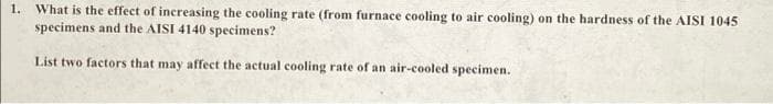 1. What is the effect of increasing the cooling rate (from furnace cooling to air cooling) on the hardness of the AISI 1045
specimens and the AISI 4140 specimens?
List two factors that may affect the actual cooling rate of an air-cooled specimen.
