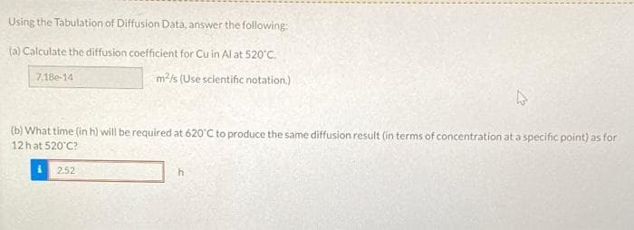 Using the Tabulation of Diffusion Data, answer the following:
(a) Calculate the diffusion coefficient for Cu in Al at 520'C.
7.18e-14
m2/s (Use scientific notation.)
(b) What time (in h) will be required at 620°C to produce the same diffusion result (in terms of concentration at a specific point) as for
12hat 520 C?
i 2.52
