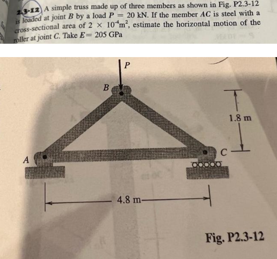 -12 A simple truss made up of three members as shown in Fig. P2.3-12
is loaded at joint B by a load P
ross-sectional area of 2 x 10"m“, estimate the horizontal motion of the
roller at joint C. Take E= 205 GPa
= 20 kN. If the member AC is steel with a
В
1.8 m
A
C
-4.8 m-
Fig. P2.3-12
