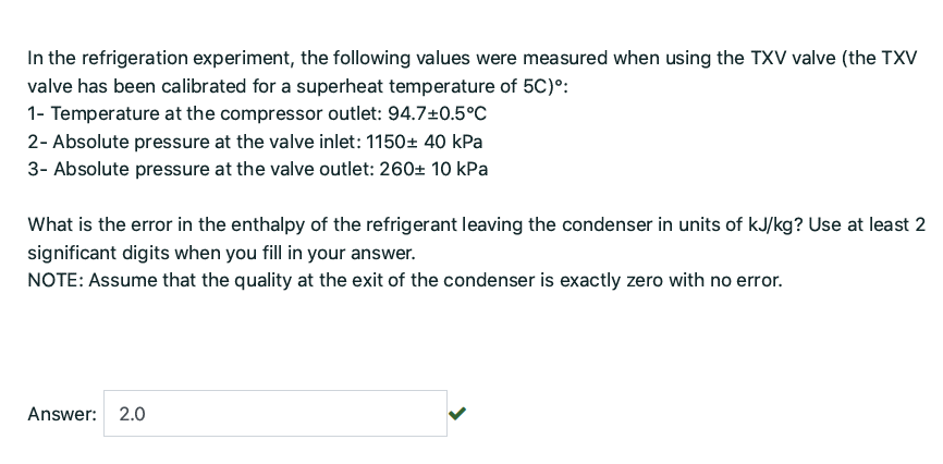 In the refrigeration experiment, the following values were measured when using the TXV valve (the TXV
valve has been calibrated for a superheat temperature of 5C)°:
1- Temperature at the compressor outlet: 94.7±0.5°c
2- Absolute pressure at the valve inlet: 1150± 40 kPa
3- Absolute pressure at the valve outlet: 260± 10 kPa
What is the error in the enthalpy of the refrigerant leaving the condenser in units of kJ/kg? Use at least 2
significant digits when you fill in your answer.
NOTE: Assume that the quality at the exit of the condenser is exactly zero with no error.
Answer: 2.0
