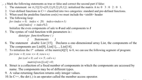 Mark the following statements as true or false and correct the second part if false:
1. The statement: int A [3113]={{0,3)(0.2).(0.1}; initialized the matrix A to: 0 3:0 2:0 1.
2. User-defined functions in C++ classified into two categories: standard and pre-defined functions.
3. When used the predefine function cos(x) we must include the <sinlib> header
4. The following loop:
for (index = 0; index < 20; index=index+1)
sale[index] = index%2;
Initialize the even components of sale to 0 and odd components to 1
5. The syntax of void function with parameters is :
datatype functionName ()
{ Statements
6. The statement double List [15]; Declares a one-dimensional array List, the components of the
The components are List[0], List[1]., List[14].
7. To initializes the 1" column of the matrix[4][$] to 0, we can use the following segment of program:
for (row = 0; row <= 4; row++)
for (col = 0; col <= 5; col++)
matrix[row][col] =0;
8. Struct is a collection of a fixed number of components in which the components are accessed by
name. The components may be of different types.
9. A value-returning function returns only integer values.
10. In C++, the dot (.) is an operator called the member access operator.
