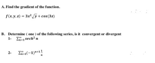 A. Find the gradient of the function.
(x,y.2) = 3x* y + cos(32)
B. Determine ( one ) of the following series, is it convergent or divergent
1- E-1 sech? n
(-1)*+1!
2-
