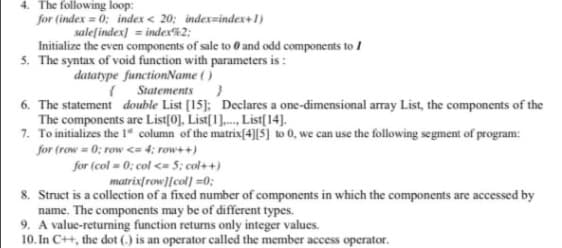 4. The following loop:
for (index = 0; index < 20: index=index+1)
salefindex] = index%2;
Initialize the even components of sale to 0 and odd components to I
5. The syntax of void function with parameters is :
datatype functionName ()
( Statements}
6. The statement double List [15]; Declares a one-dimensional array List, the components of the
The components are List(0], List[1]., List[14].
7. To initializes the 1" column of the matrix[4][$] to 0, we can use the following segment of program:
for (row = 0; row <= 4; row++)
for (col = 0; col <= 5; col++)
matrix[row][col] =0;
8. Struct is a collection of a fixed number of components in which the components are accessed by
name. The components may be of different types.
9. A value-returning function returns only integer values.
10. In C++, the dot (,) is an operator called the member access operator.
