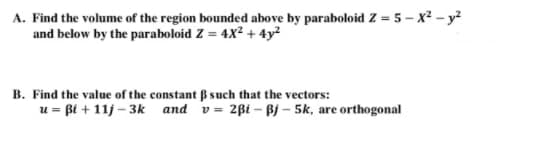 A. Find the volume of the region bounded above by paraboloid Z = 5 – x2 - y?
and below by the paraboloid Z = 4X² + 4y?
B. Find the value of the constant B such that the vectors:
u = ßi + 11j – 3k and v= 2ßi - Bj – 5k, are orthogonal
