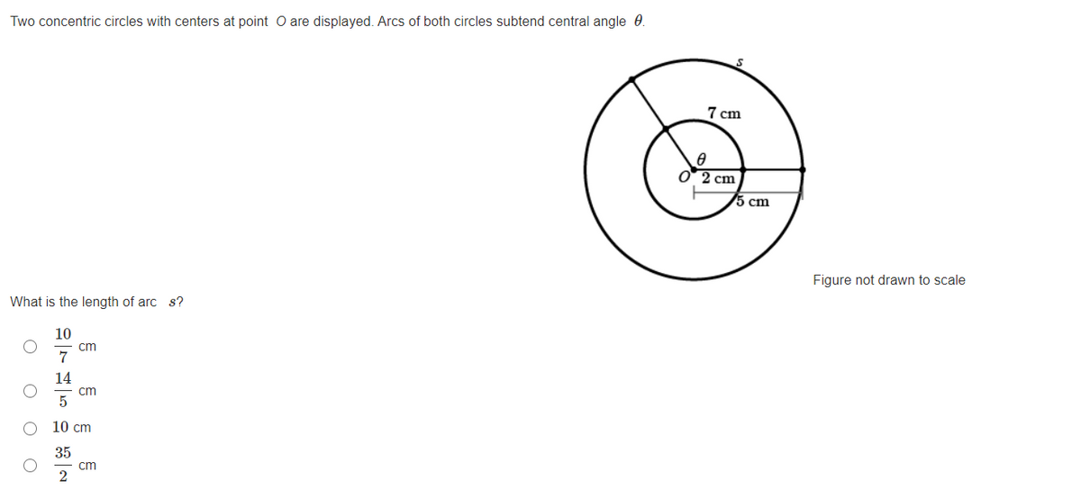 Two concentric circles with centers at point O are displayed. Arcs of both circles subtend central angle 0.
7 cm
O 2 cm
5 cm
Figure not drawn to scale
What is the length of arc s?
10
cm
7
14
cm
10 cm
35
cm
2
O O O
