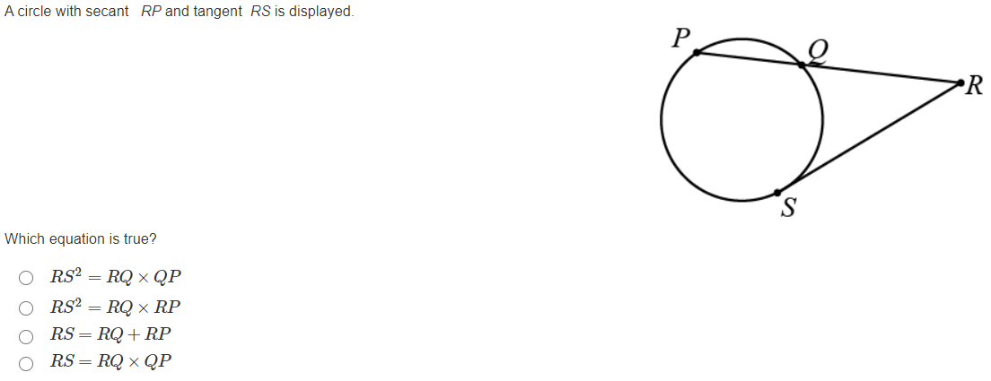 A circle with secant RP and tangent RS is displayed.
P
•R
Which equation is true?
RS? =
RQ x QP
RS? = RQ × RP
RS = RQ+RP
RS = RQ × QP
