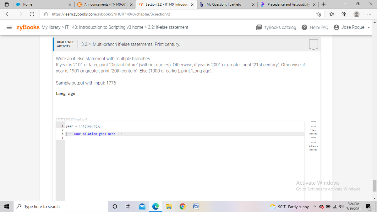 Home
B Announcements - IT-140-J61 x
zy Section 3.2 - IT 140: Introduct x
b My Questions | bartleby
> Precedence and Associativity
Ô https://learn.zybooks.com/zybook/SNHUIT140V3/chapter/3/section/2
= zyBookS My library > IT 140: Introduction to Scripting v3 home > 3.2: If-else statement
E zyBooks catalog
? Help/FAQ
8 Jose Roque
CHALLENGE
АCTIVITY
3.2.4: Multi-branch if-else statements: Print century.
Write an if-else statement with multiple branches.
If year is 2101 or later, print "Distant future" (without quotes). Otherwise, if year is 2001 or greater, print "21st century". Otherwise, if
year is 1901 or greater, print "20th century". Else (1900 or earlier), print "Long ago".
Sample output with input: 1776
Long ago
247772.2002516.qx3zqy7
1 year = int(input ())
2.
1 test
3 " Your solution goes here '"
passed
All tests
passed
Activate Windows
Go to Settings to activate Windows.
3:24 PM
P Type here to search
90°F Partly sunny
O G 4)
7/19/2021
近
