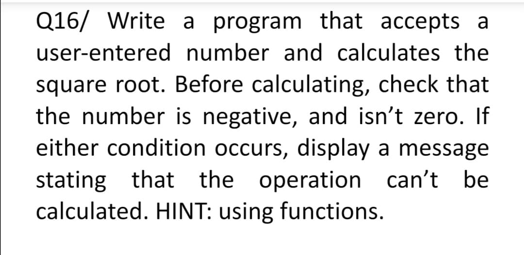 Q16/ Write a program that accepts a
user-entered number and calculates the
square root. Before calculating, check that
the number is negative, and isn't zero. If
either condition occurs, display a message
stating that the operation can't be
calculated. HINT: using functions.
