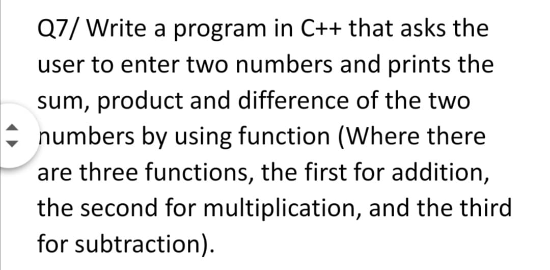 Q7/ Write a program in C++ that asks the
user to enter two numbers and prints the
sum, product and difference of the two
i numbers by using function (Where there
are three functions, the first for addition,
the second for multiplication, and the third
for subtraction).
