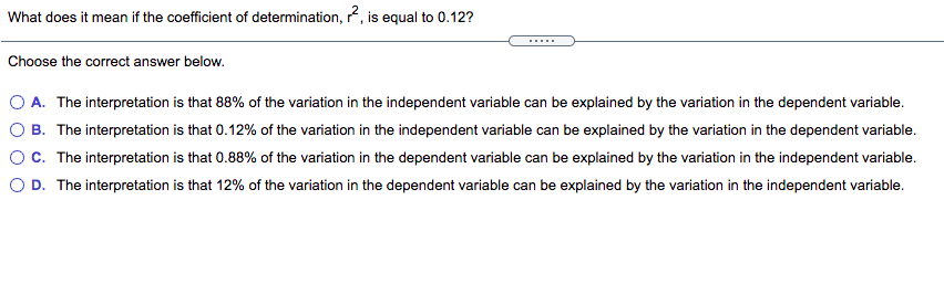 What does it mean if the coefficient of determination, r, is equal to 0.12?
.....
Choose the correct answer below.
O A. The interpretation is that 88% of the variation in the independent variable can be explained by the variation in the dependent variable.
O B. The interpretation is that 0.12% of the variation in the independent variable can be explained by the variation in the dependent variable.
OC. The interpretation is that 0.88% of the variation in the dependent variable can be explained by the variation in the independent variable.
O D. The interpretation is that 12% of the variation in the dependent variable can be explained by the variation in the independent variable.
