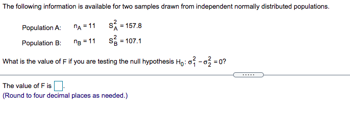 The following information is available for two samples drawn from independent normally distributed populations.
Population A:
nA = 11 S = 157.8
Population B:
ng = 11
s = 107.1
What is the value of F if you are testing the null hypothesis Họ:o -o = 0?
......
The value of F is
(Round to four decimal places as needed.)
