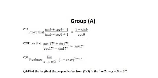 Group (A)
a1/
Prove that
1+ sine
tane + sece - 1
tane - sece + 1
cose
Q2/Prove that cos 17° + sin17°
tan62°
cos17° - sin17°
lim
Q3/
Evaluate
(1 + cosx)3 sec x
Q4/Find the length of the perpendicular from (2,-3) to the line 2x - y +9 = 0 ?
