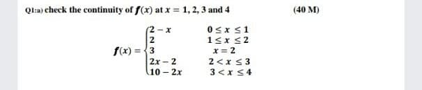 Ql:a) check the continuity of f(x) at x = 1, 2, 3 and 4
(40 M)
0<x <1
1<x s2
x = 2
2 <x < 3
(2 - x
2
f(x) = {3
2x - 2
10 - 2x
3 <x <4
