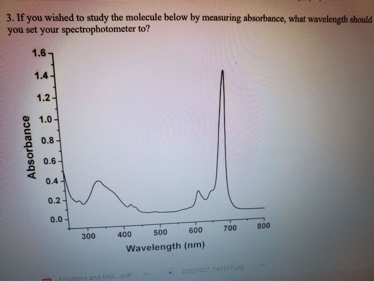 3. If you wished to study the molecule below by measuring absorbance, what wavelength should
you set your
spectrophotometer to?
1.6
Absorbance
1.4
1.2
1.0
0.8
0.6
0.4-
0.2-
ME
0.0
300
400
600
Wavelength (nm)
500
Solutions and Mol....pdf
2
700
20221027_141317.jpg
800