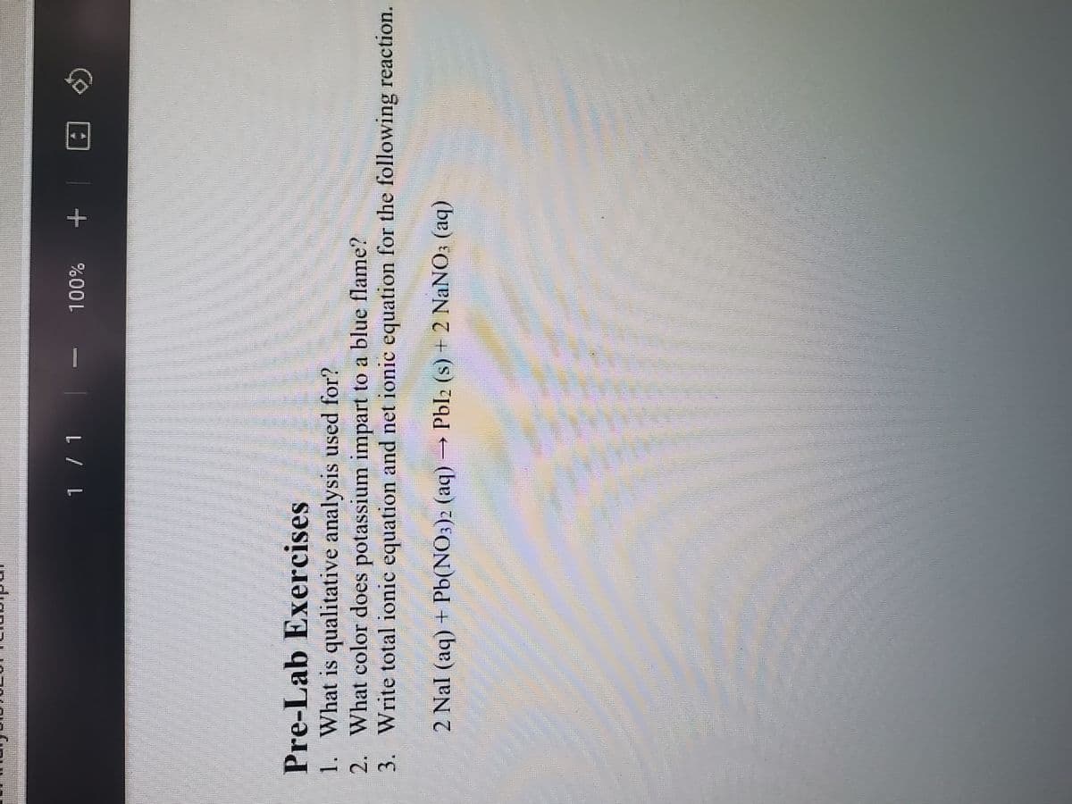 1 / 1
100%
+ @
(5)
Pre-Lab Exercises
1. What is qualitative analysis used for?
2. What color does potassium impart to a blue flame?
3.
Write total ionic equation and net ionic equation for the following reaction.
C
2 Nal (aq) + Pb(NO3)2 (aq) → Pbl2 (s) + 2 NaNO3 (aq)