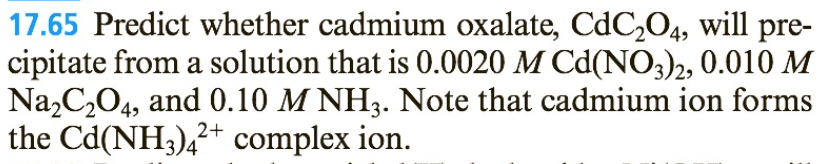 17.65 Predict whether cadmium oxalate, CdC₂04, will pre-
cipitate from a solution that is 0.0020 M Cd(NO3)2, 0.010 M
Na₂C₂O4, and 0.10 M NH3. Note that cadmium ion forms
the Cd(NH3)4²+ complex ion.