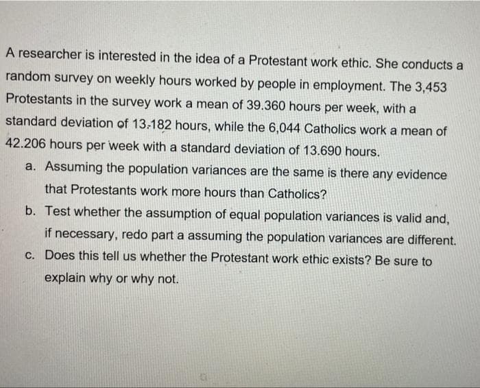 A researcher is interested in the idea of a Protestant work ethic. She conducts a
random survey on weekly hours worked by people in employment. The 3,453
Protestants in the survey work a mean of 39.360 hours per week, with a
standard deviation of 13-182 hours, while the 6,044 Catholics work a mean of
42.206 hours per week with a standard deviation of 13.690 hours.
a. Assuming the population variances are the same is there any evidence
that Protestants work more hours than Catholics?
b. Test whether the assumption of equal population variances is valid and,
if necessary, redo part a assuming the population variances are different.
c. Does this tell us whether the Protestant work ethic exists? Be sure to
explain why or why not.