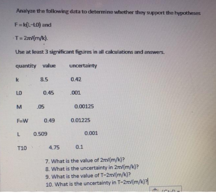 Analyze the following data to determine whether they support the hypotheses
F=k(L-LO) and
T=2nv(m/k).
Use at least 3 significant figures in all calculations and answers.
quantity value
uncertainty
k
8.5
0.42
LO
0.45
.001
.05
0.00125
F=W
0.49
0.01225
0.509
0.001
T10
4.75
0.1
7. What is the value of 2rv(m/k)?
8. What is the uncertainty in 2nv(m/k)?
9. What is the value of T-2rv(m/k)?
10. What is the uncertainty in T-2TV(m/k)?
